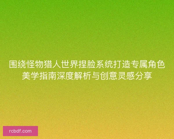 围绕怪物猎人世界捏脸系统打造专属角色美学指南深度解析与创意灵感分享
