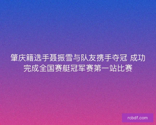 肇庆籍选手聂振雪与队友携手夺冠 成功完成全国赛艇冠军赛第一站比赛