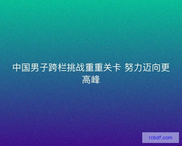 中国男子跨栏挑战重重关卡 努力迈向更高峰 中国男子跨栏挑战重重关卡 努力迈向更高峰