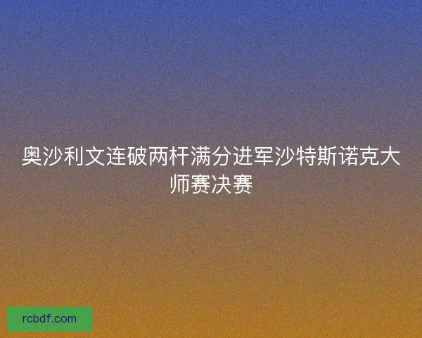 奥沙利文连破两杆满分进军沙特斯诺克大师赛决赛 奥沙利文连破两杆满分进军沙特斯诺克大师赛决赛