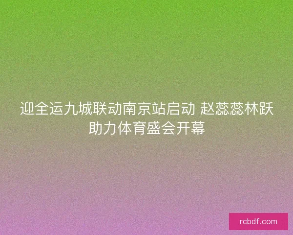 迎全运九城联动南京站启动 赵蕊蕊林跃助力体育盛会开幕