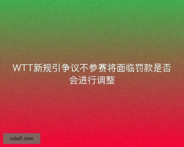 WTT新规引争议不参赛将面临罚款是否会进行调整