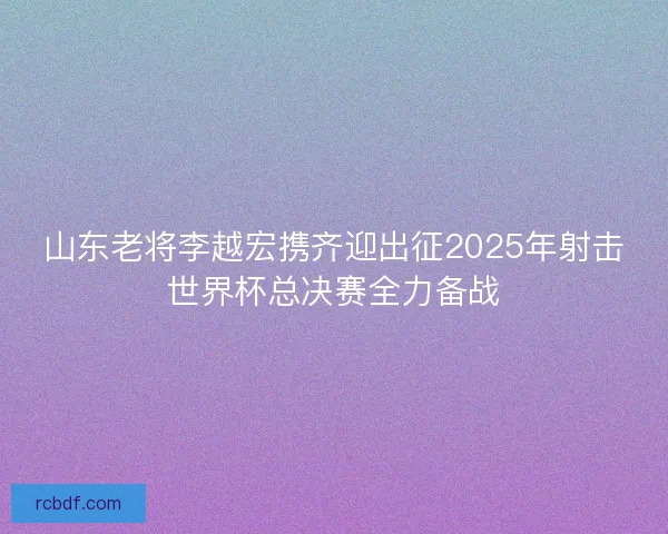 山东老将李越宏携齐迎出征2025年射击世界杯总决赛全力备战