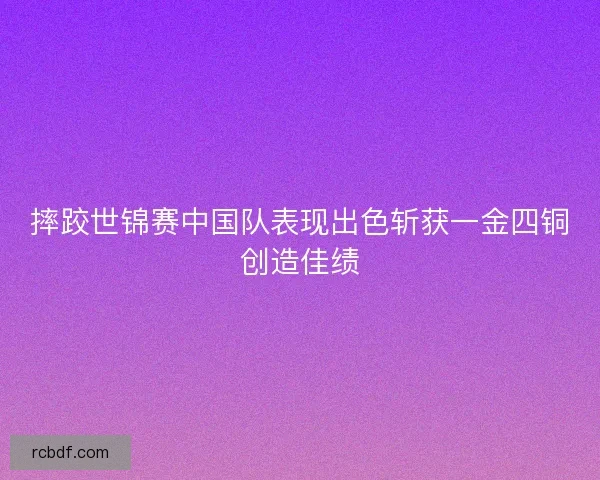 摔跤世锦赛中国队表现出色斩获一金四铜创造佳绩