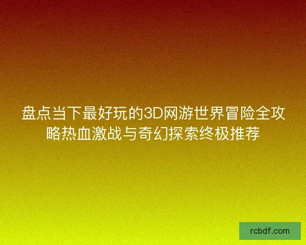 盘点当下最好玩的3D网游世界冒险全攻略热血激战与奇幻探索终极推荐