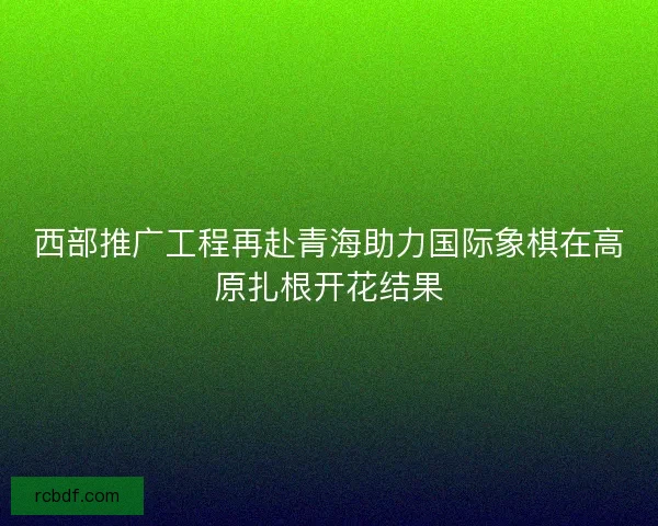 西部推广工程再赴青海助力国际象棋在高原扎根开花结果 西部推广工程再赴青海助力国际象棋在高原扎根开花结果