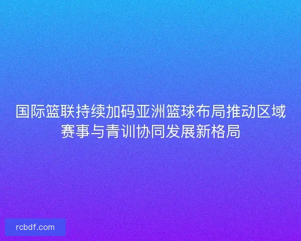 国际篮联持续加码亚洲篮球布局推动区域赛事与青训协同发展新格局 国际篮联持续加码亚洲篮球布局推动区域赛事与青训协同发展新格局