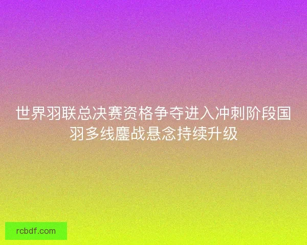 世界羽联总决赛资格争夺进入冲刺阶段国羽多线鏖战悬念持续升级 世界羽联总决赛资格争夺进入冲刺阶段国羽多线鏖战悬念持续升级