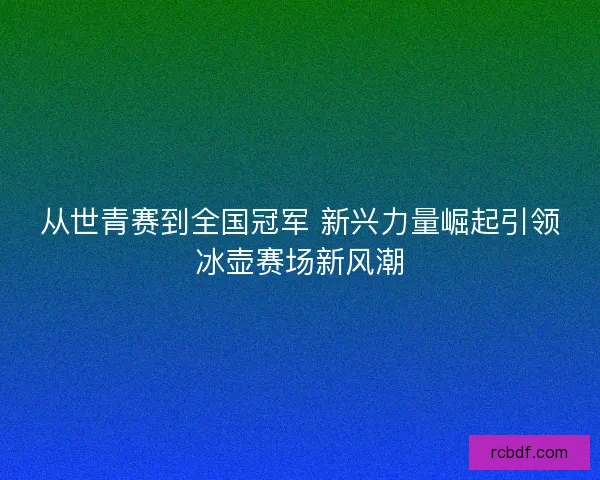 从世青赛到全国冠军 新兴力量崛起引领冰壶赛场新风潮
