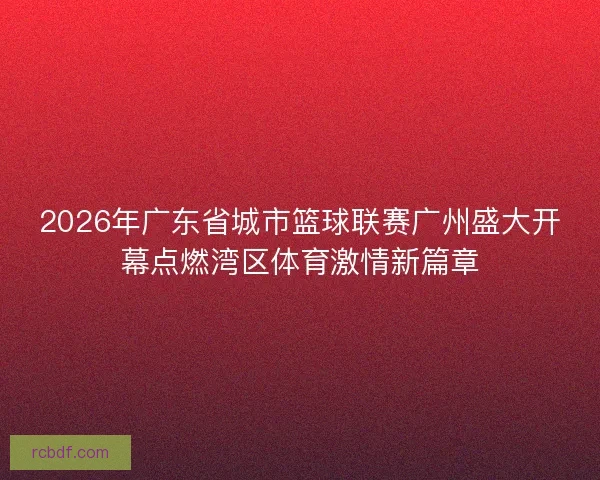 2026年广东省城市篮球联赛广州盛大开幕点燃湾区体育激情新篇章