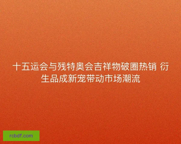 十五运会与残特奥会吉祥物破圈热销 衍生品成新宠带动市场潮流